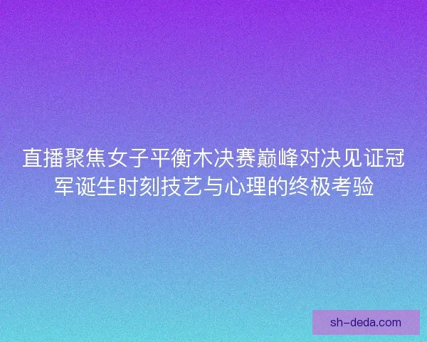直播聚焦女子平衡木决赛巅峰对决见证冠军诞生时刻技艺与心理的终极考验