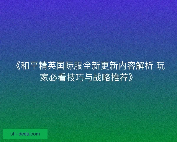 《和平精英国际服全新更新内容解析 玩家必看技巧与战略推荐》