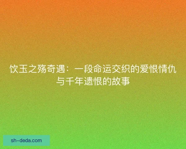饮玉之殇奇遇：一段命运交织的爱恨情仇与千年遗恨的故事
