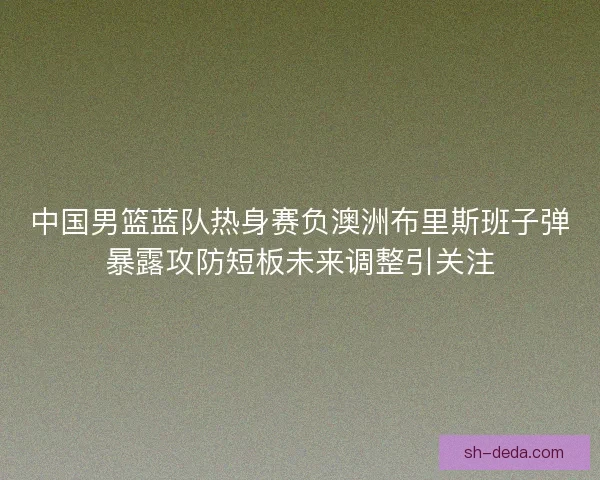 中国男篮蓝队热身赛负澳洲布里斯班子弹暴露攻防短板未来调整引关注