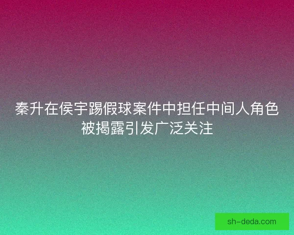 秦升在侯宇踢假球案件中担任中间人角色被揭露引发广泛关注