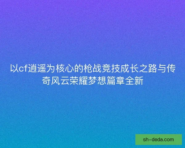 以cf逍遥为核心的枪战竞技成长之路与传奇风云荣耀梦想篇章全新