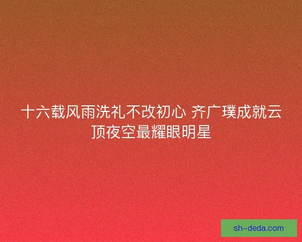 十六载风雨洗礼不改初心 齐广璞成就云顶夜空最耀眼明星