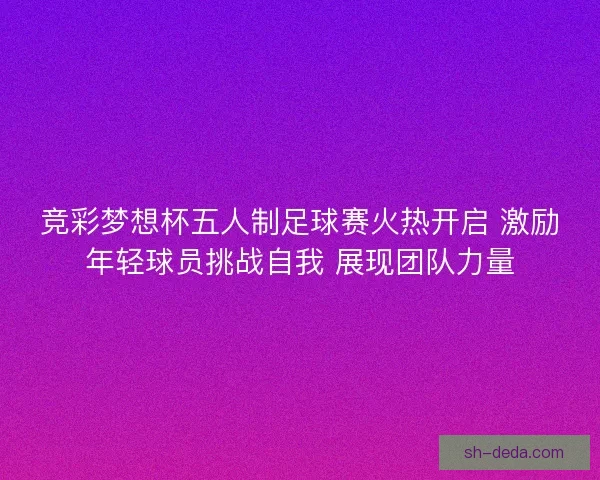 竞彩梦想杯五人制足球赛火热开启 激励年轻球员挑战自我 展现团队力量