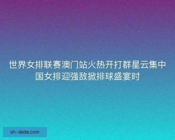 世界女排联赛澳门站火热开打群星云集中国女排迎强敌掀排球盛宴时