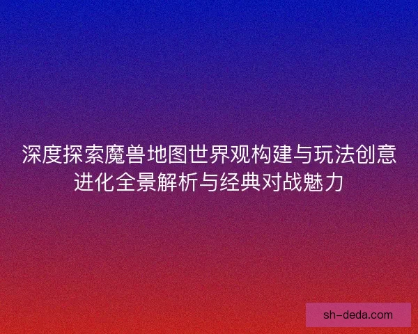 深度探索魔兽地图世界观构建与玩法创意进化全景解析与经典对战魅力