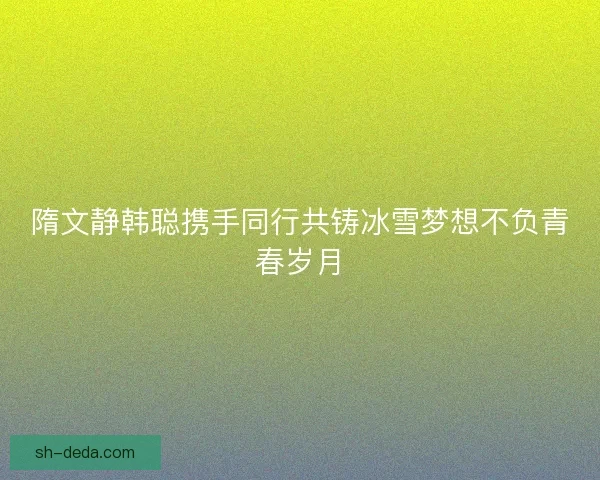 隋文静韩聪携手同行共铸冰雪梦想不负青春岁月