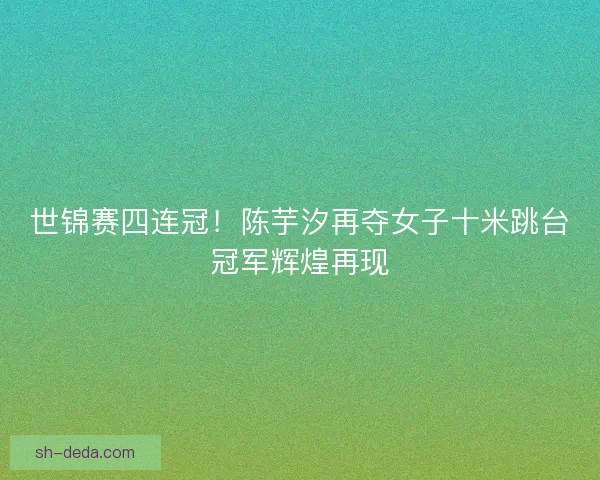 世锦赛四连冠！陈芋汐再夺女子十米跳台冠军辉煌再现