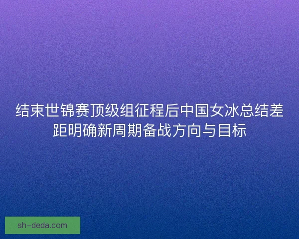 结束世锦赛顶级组征程后中国女冰总结差距明确新周期备战方向与目标