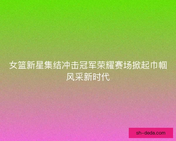 女篮新星集结冲击冠军荣耀赛场掀起巾帼风采新时代