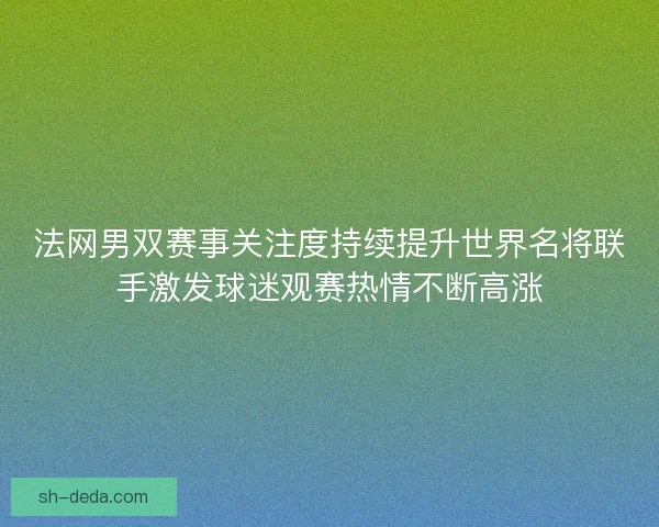 法网男双赛事关注度持续提升世界名将联手激发球迷观赛热情不断高涨