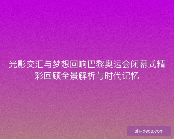 光影交汇与梦想回响巴黎奥运会闭幕式精彩回顾全景解析与时代记忆