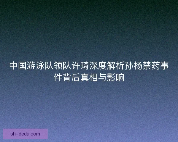 中国游泳队领队许琦深度解析孙杨禁药事件背后真相与影响