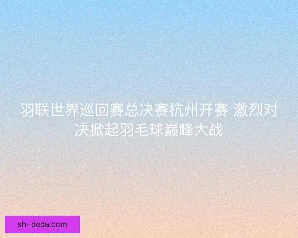 羽联世界巡回赛总决赛杭州开赛 激烈对决掀起羽毛球巅峰大战