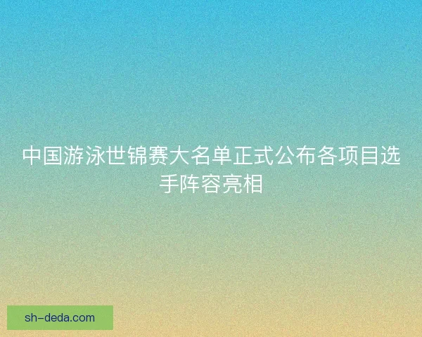 中国游泳世锦赛大名单正式公布各项目选手阵容亮相