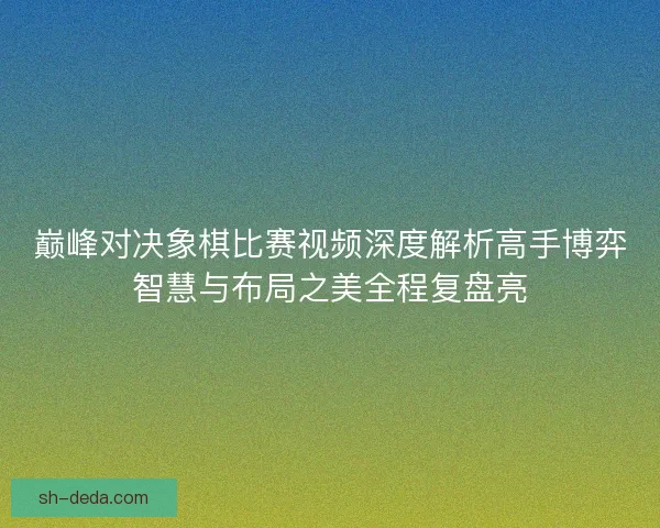 巅峰对决象棋比赛视频深度解析高手博弈智慧与布局之美全程复盘亮