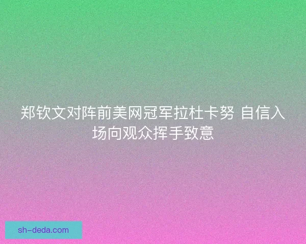 郑钦文对阵前美网冠军拉杜卡努 自信入场向观众挥手致意