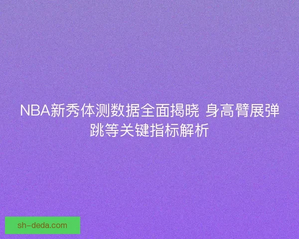 NBA新秀体测数据全面揭晓 身高臂展弹跳等关键指标解析