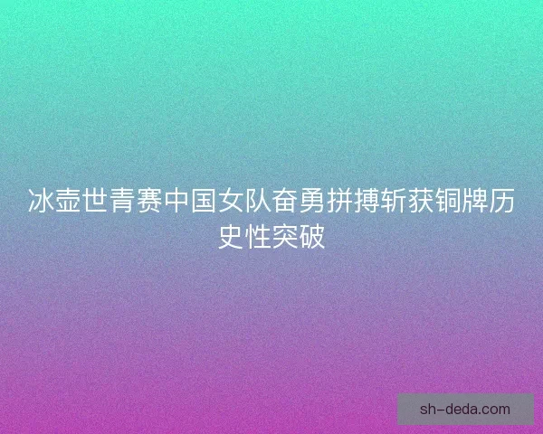冰壶世青赛中国女队奋勇拼搏斩获铜牌历史性突破